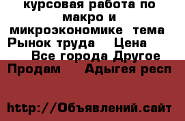 курсовая работа по макро и микроэкономике  тема “Рынок труда“ › Цена ­ 1 500 - Все города Другое » Продам   . Адыгея респ.